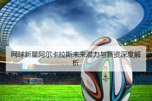 网球新星阿尔卡拉斯未来潜力与薪资深度解析